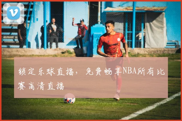 锁定乐球直播,免费畅享NBA所有比赛高清直播