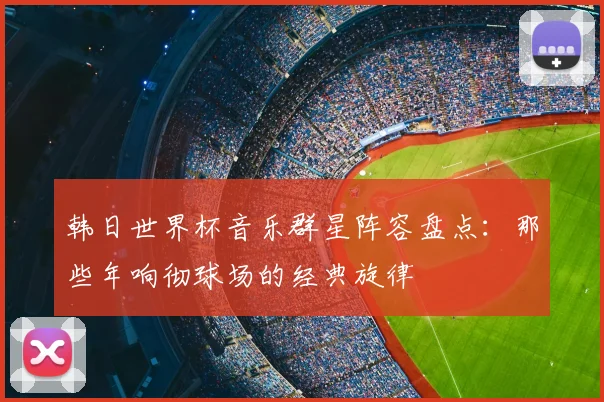 韩日世界杯音乐群星阵容盘点：那些年响彻球场的经典旋律