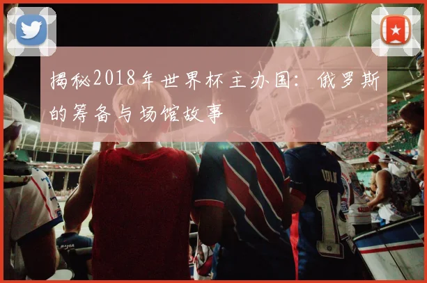 揭秘2018年世界杯主办国:俄罗斯的筹备与场馆故事
