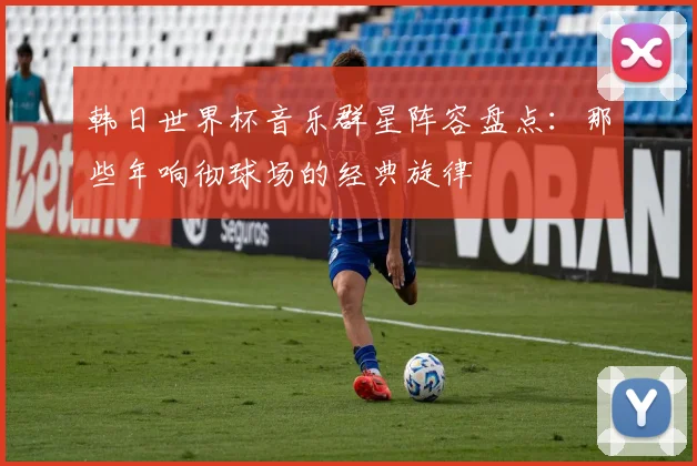 韩日世界杯音乐群星阵容盘点：那些年响彻球场的经典旋律