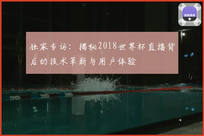 独家专访：揭秘2018世界杯直播背后的技术革新与用户体验