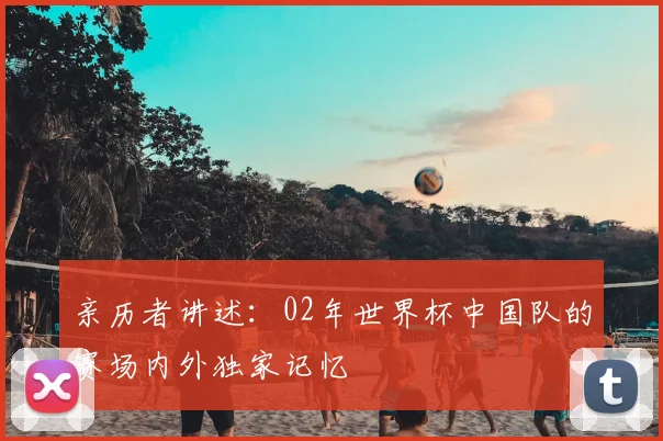 亲历者讲述:02年世界杯中国队的赛场内外独家记忆