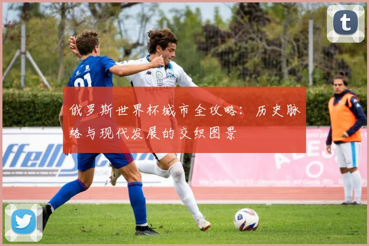 俄罗斯世界杯城市全攻略：历史脉络与现代发展的交织图景
