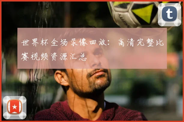 世界杯全场录像回放：高清完整比赛视频资源汇总