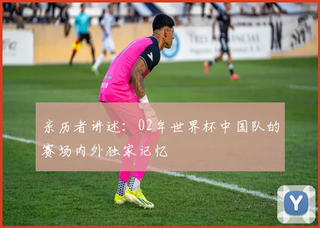 亲历者讲述:02年世界杯中国队的赛场内外独家记忆