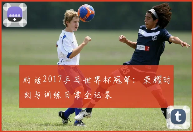 对话2017乒乓世界杯冠军:荣耀时刻与训练日常全记录