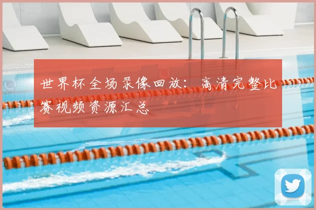 世界杯全场录像回放：高清完整比赛视频资源汇总