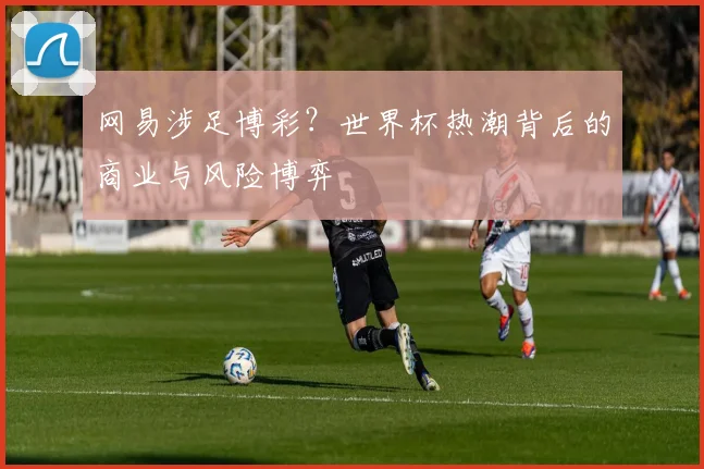 网易涉足博彩?世界杯热潮背后的商业与风险博弈