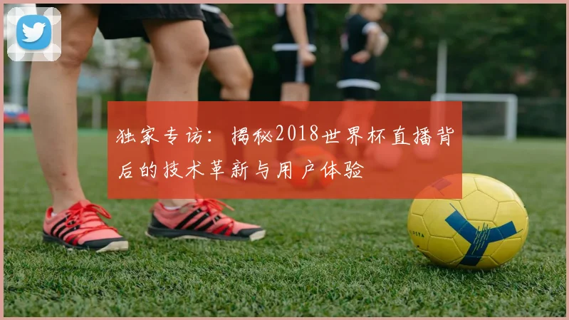 独家专访：揭秘2018世界杯直播背后的技术革新与用户体验