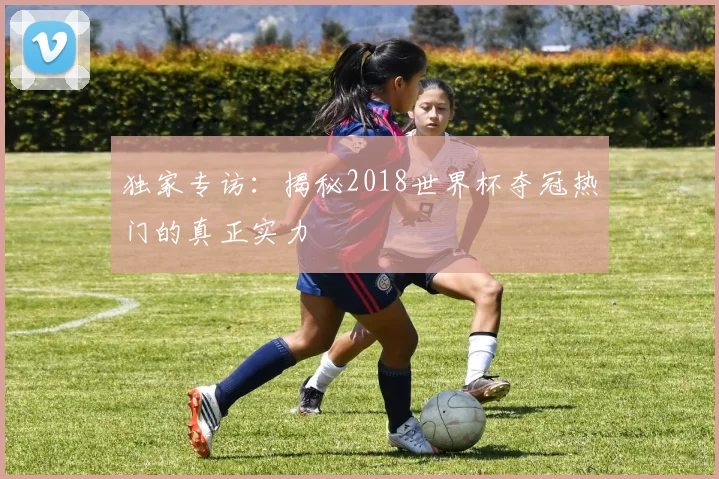 独家专访：揭秘2018世界杯夺冠热门的真正实力