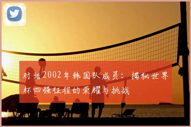 对话2002年韩国队成员:揭秘世界杯四强征程的荣耀与挑战