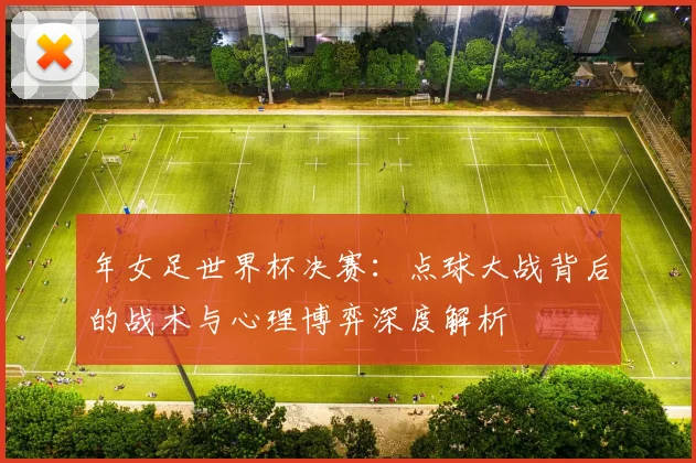 年女足世界杯决赛:点球大战背后的战术与心理博弈深度解析