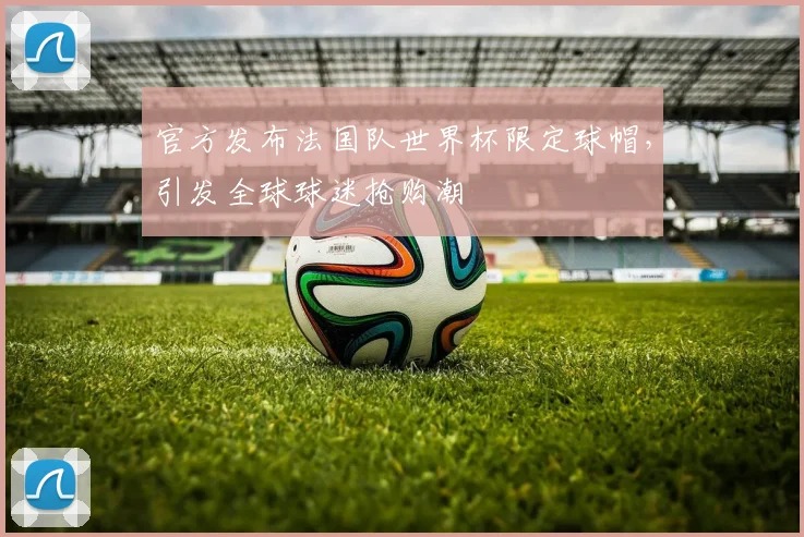 官方发布法国队世界杯限定球帽，引发全球球迷抢购潮