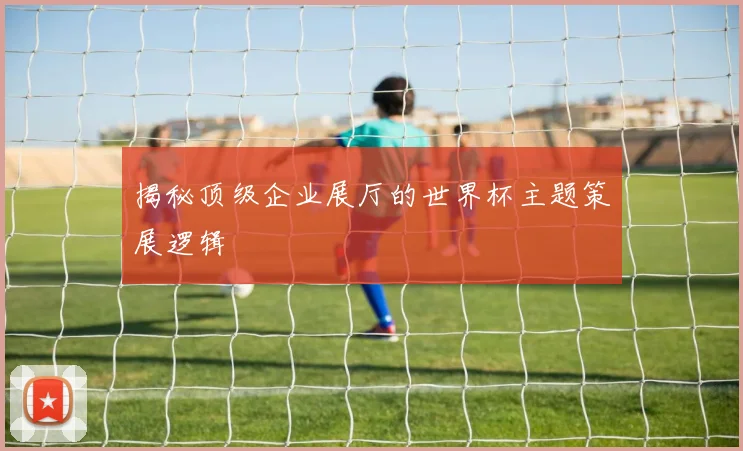 揭秘顶级企业展厅的世界杯主题策展逻辑
