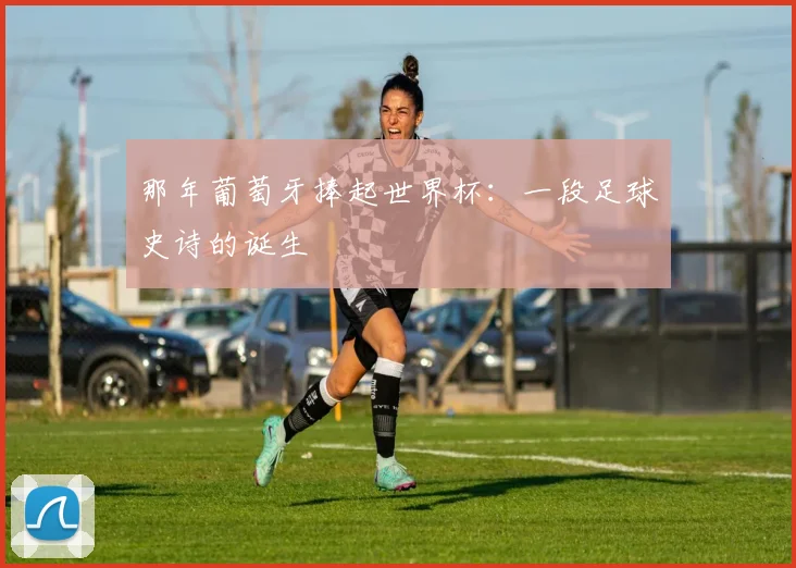 那年葡萄牙捧起世界杯：一段足球史诗的诞生