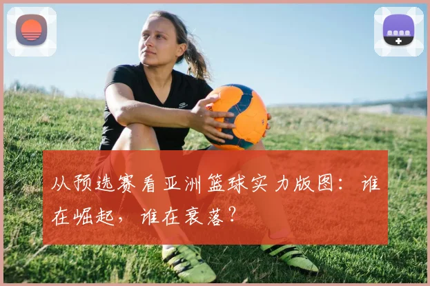 从预选赛看亚洲篮球实力版图：谁在崛起，谁在衰落？